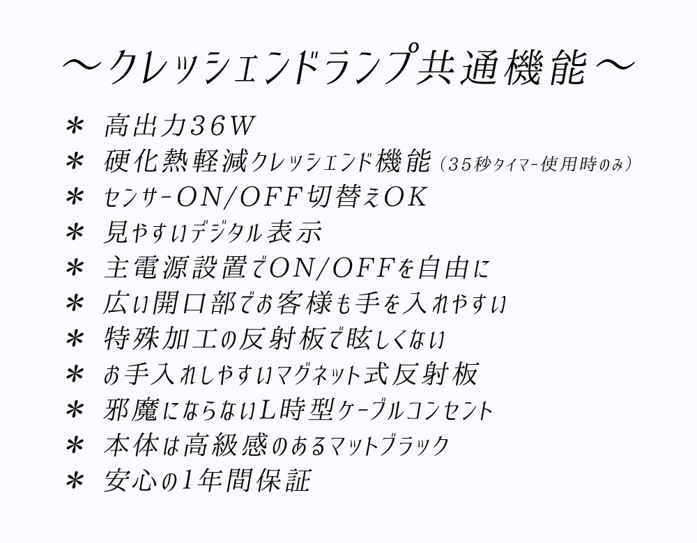 共通オススメポイント
* 高出力36W
* 硬化熱軽減クレッシェンド機能(35秒タイマー使用時のみ)
* センサーON/OFF切替えOK
* 見やすいデジタル表示
* 主電源設置でON/OFFを自由に
* 広い開口部でお客様も手を入れやすい
* 特殊加工の反射板で眩しくない
* お手入れしやすいマグネット式反射板
* 邪魔にならないL時型ケーブルコンセント
* 本体は高級感のあるマットブラック
* 安心の1年間保証